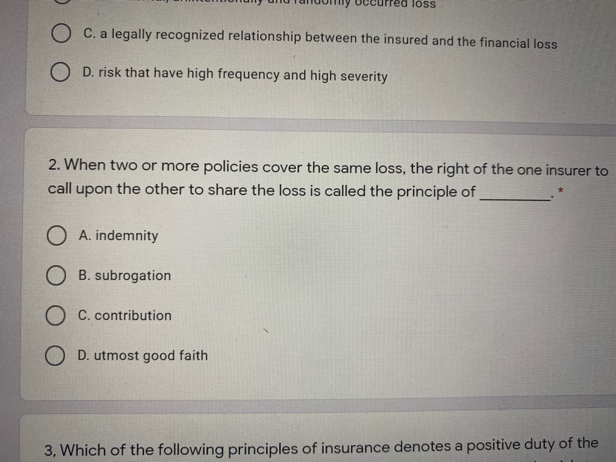 ccurred loSS
C. a legally recognized relationship between the insured and the financial loss
O D. risk that have high frequency and high severity
2. When two or more policies cover the same loss, the right of the one insurer to
call upon the other to share the loss is called the principle of
O A. indemnity
O B. subrogation
O C. contribution
D. utmost good faith
3, Which of the following principles of insurance denotes a positive duty of the
