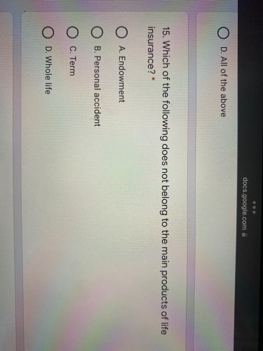 ...
docs.google.com @
D. All of the above
15. Which of the following does not belong to the main products of life
insurance? *
O A. Endowment
O B. Personal accident
O C. Term
O D. Whole life
