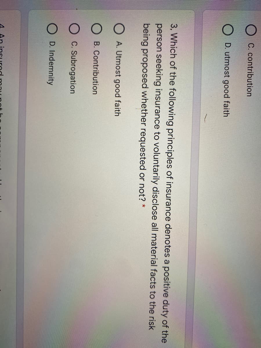 C. contribution
O D. utmost good faith
3, Which of the following principles of insurance denotes a positive duty of the
person seeking insurance to voluntarily disclose all material facts to the risk
being proposed whether requested or not? *
O A. Utmost good faith
O B. Contribution
C. Subrogation
O D. Indemnity
