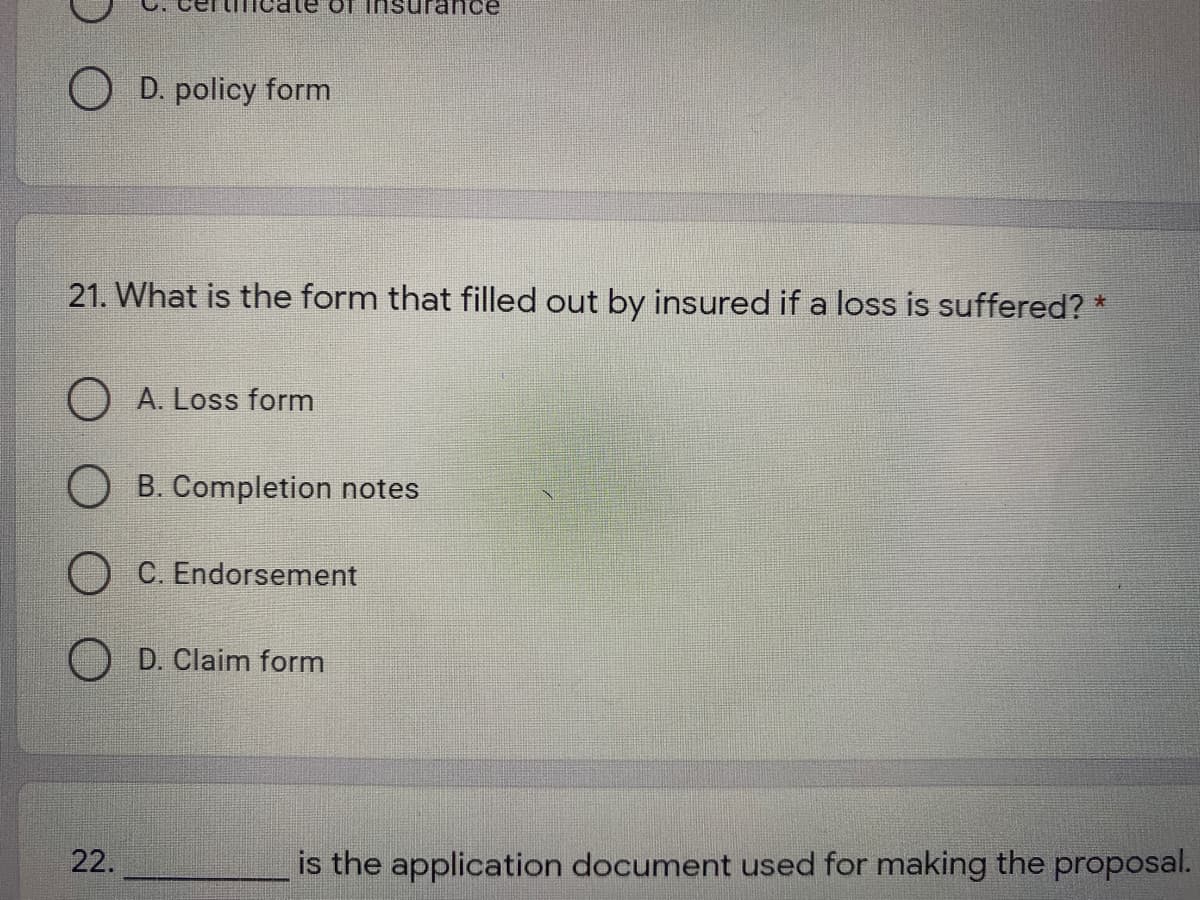 te of insurand
O D. policy form
21. What is the form that filled out by insured if a loss is suffered? *
O A. Loss form
B. Completion notes
C. Endorsement
D. Claim form
22.
is the application document used for making the proposal.
