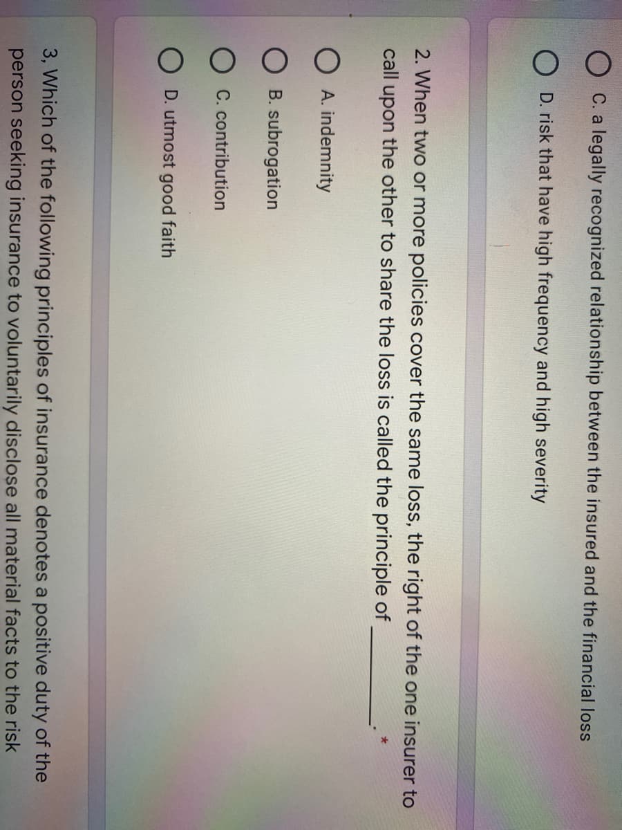 C. a legally recognized relationship between the insured and the financial loss
O D. risk that have high frequency and high severity
2. When two or more policies cover the same loss, the right of the one insurer to
call upon the other to share the loss is called the principle of
O A. indemnity
B. subrogation
O C. contribution
O D. utmost good faith
3, Which of the following principles of insurance denotes a positive duty of the
person seeking insurance to voluntarily disclose all material facts to the risk
