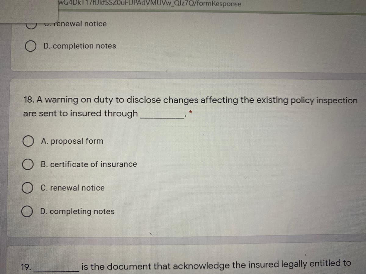 wG4Dk117HJktSSZOuFUPAdVMUVw_Qlz7Q/formResponse
C. renewal notice
O D. completion notes
18. A warning on duty to disclose changes affecting the existing policy inspection
are sent to insured through
proposal form
O B. certificate of insurance
O C. renewal notice
O D. completing notes
19.
is the document that acknowledge the insured legally entitled to
