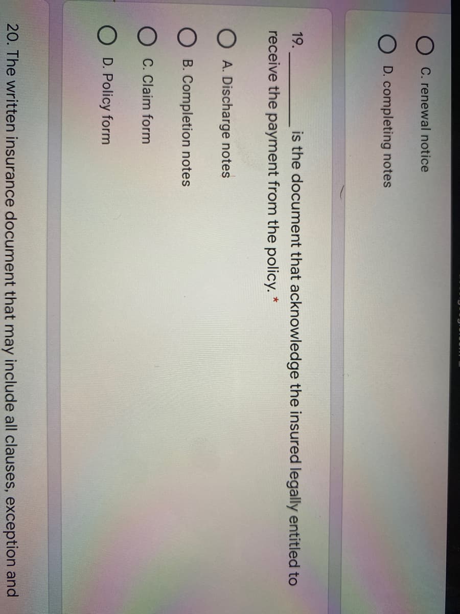 C. renewal notice
O D. completing notes
19.
is the document that acknowledge the insured legally entitled to
receive the payment from the policy. *
O A. Discharge notes
B. Completion notes
O C. Claim form
O D. Policy form
20. The written insurance document that may include all clauses, exception and
