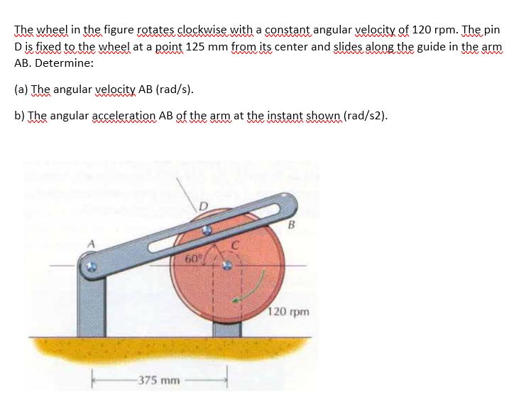The wheel in the figure rotates clockwise with a constant angular velocity of 120 rpm. The pin
Dis fixed to the wheel at a point 125 mm from its center and slides along the guide in the arm
AB. Determine:
(a) The angular velocity AB (rad/s).
b) The angular acceleration AB of the arm at the instant shown (rad/s2).
60
120 грm
375 mm
