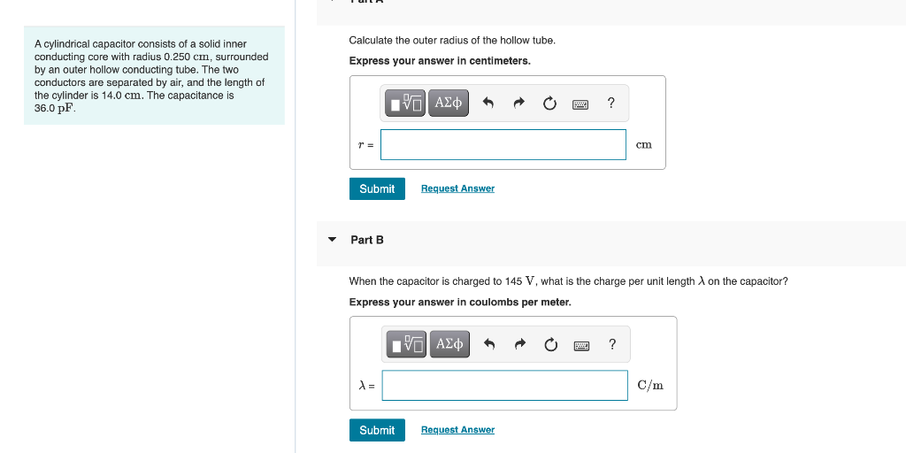 Calculate the outer radius of the hollow tube.
A cylindrical capacitor consists of a solid inner
conducting core with radius 0.250 cm, surrounded
by an outer hollow conducting tube. The two
conductors are separated by air, and the length of
the cylinder is 14.0 cm. The capacitance is
36.0 pF.
Express your answer in centimeters.
r =
ст
Submit
Request Answer
Part B
When the capacitor is charged to 145 V, what is the charge per unit length A on the capacitor?
Express your answer in coulombs per meter.
ΑΣφ
?
C/m
Submit
Request Answer
