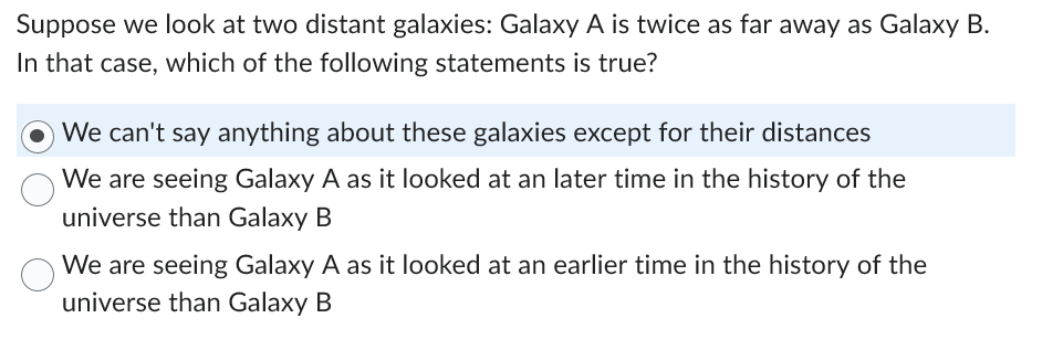 Suppose we look at two distant galaxies: Galaxy A is twice as far away as Galaxy B.
In that case, which of the following statements is true?
We can't say anything about these galaxies except for their distances
We are seeing Galaxy A as it looked at an later time in the history of the
universe than Galaxy B
We are seeing Galaxy A as it looked at an earlier time in the history of the
universe than Galaxy B