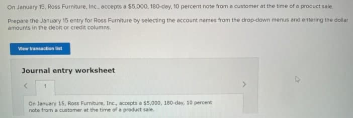 On January 15, Ross Furniture, Inc., accepts a $5,000, 180-day, 10 percent note from a customer at the time of a product sale.
Prepare the January 15 entry for Ross Furniture by selecting the account names from the drop-down menus and entering the dollar
amounts in the debit or credit columns.
View transaction list
Journal entry worksheet
On January 15, Ross Furniture, Inc., accepts a $5,000, 180-day, 10 percent
note from a customer at the time of a product sale.
