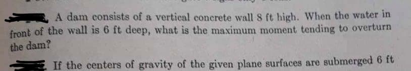 A dam consists of a vertical concrete wall 8 ft high. When the water in
front of the wall is 6 ft deep, what is the maximum moment tending to overturn
the dam?
If the centers of gravity of the given plane surfaces are submerged 6 ft
