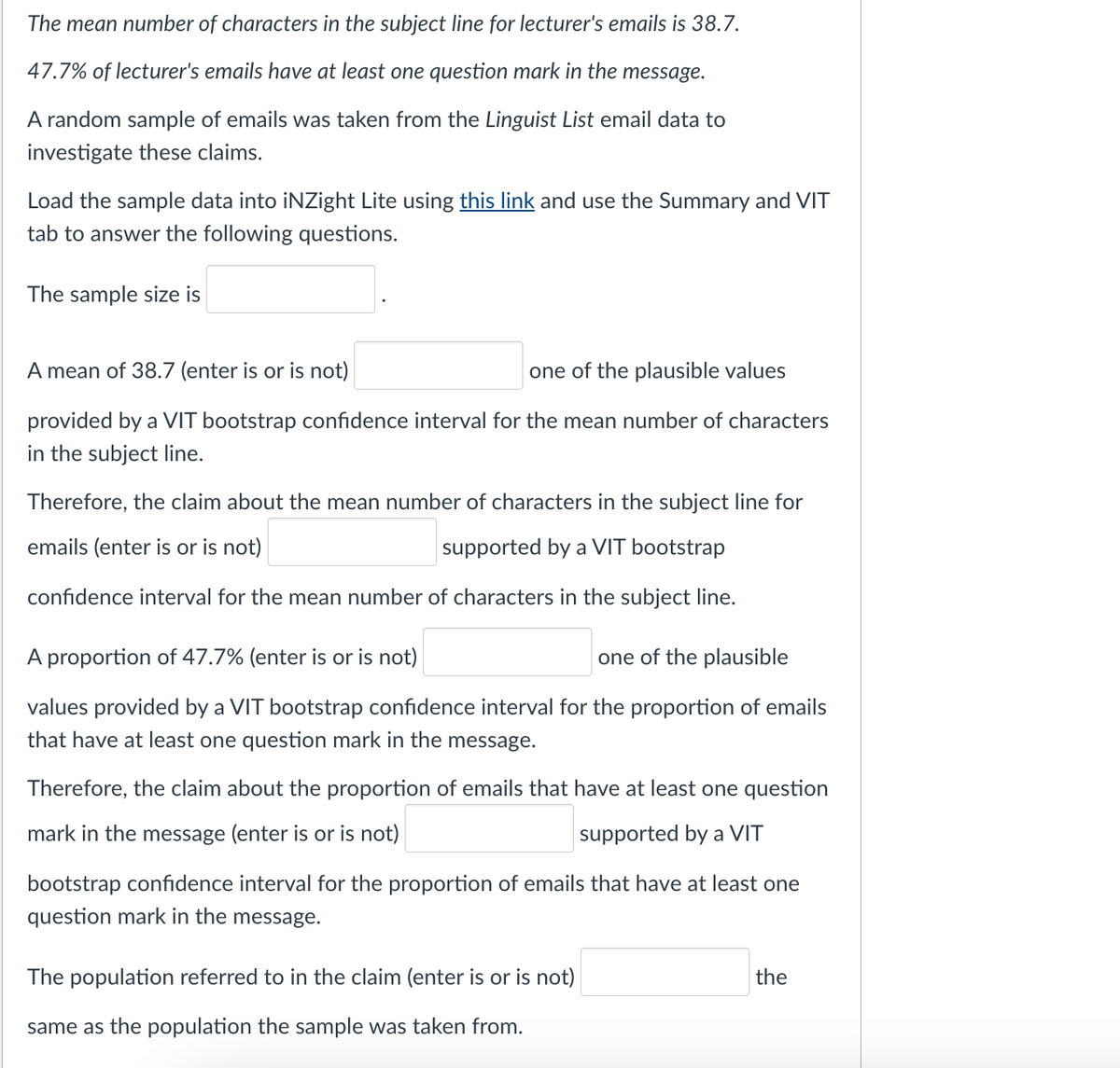 The mean number of characters in the subject line for lecturer's emails is 38.7.
47.7% of lecturer's emails have at least one question mark in the message.
A random sample of emails was taken from the Linguist List email data to
investigate these claims.
Load the sample data into iNZight Lite using this link and use the Summary and VIT
tab to answer the following questions.
The sample size is
A mean of 38.7 (enter is or is not)
one of the plausible values
provided by a VIT bootstrap confidence interval for the mean number of characters
in the subject line.
Therefore, the claim about the mean number of characters in the subject line for
emails (enter is or is not)
supported by a VIT bootstrap
confidence interval for the mean number of characters in the subject line.
A proportion of 47.7% (enter is or is not)
one of the plausible
values provided by a VIT bootstrap confidence interval for the proportion of emails
that have at least one question mark in the message.
Therefore, the claim about the proportion of emails that have at least one question
mark in the message (enter is or is not)
supported by a VIT
bootstrap confidence interval for the proportion of emails that have at least one
question mark in the message.
The population referred to in the claim (enter is or is not)
same as the population the sample was taken from.
the