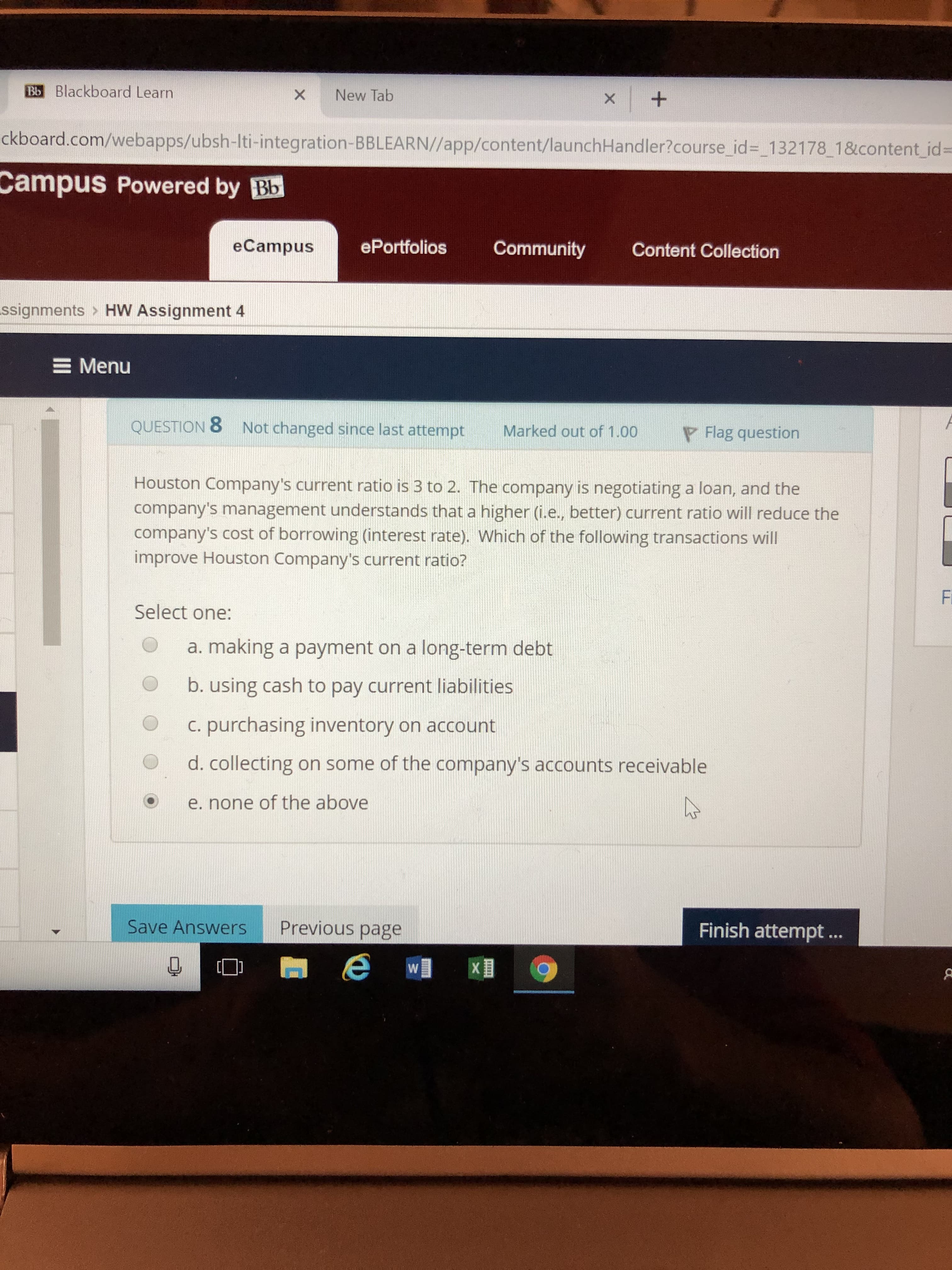 Bb Blackboard Learn
x New Tab
ckboard.com/webapps/ubsh-Iti-integration-BBLEARN//app/content/launchHandler?course id 132178 1&content id
Campus
Powered by Bb
eCampus
ePortfolios Community Content Collection
ssignments > HW Assignment 4
E Menu
QUESTION 8
Not changed since last attempt
Marked out of 1.00
F Flag question
Houston Company's current ratio is 3 to 2. The company is negotiating a loan, and the
company's management understands that a higher (i.e., better) current ratio will reduce the
company's cost of borrowing (interest rate). Which of the following transactions will
improve Houston Company's current ratio?
Select one:
O a. making a payment on a long-term debt
O b. using cash to pay current liabilities
O c. purchasing inventory on account
d. collecting on some of the company's accounts receivable
O e. none of the above
Save Answers
Previous page
Finish attempt...
