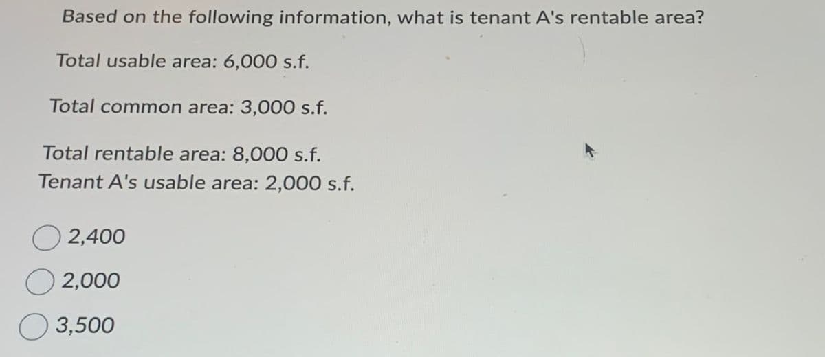 Based on the following information, what is tenant A's rentable area?
Total usable area: 6,000 s.f.
Total common area: 3,000 s.f.
Total rentable area: 8,000 s.f.
Tenant A's usable area: 2,000 s.f.
2,400
2,000
3,500