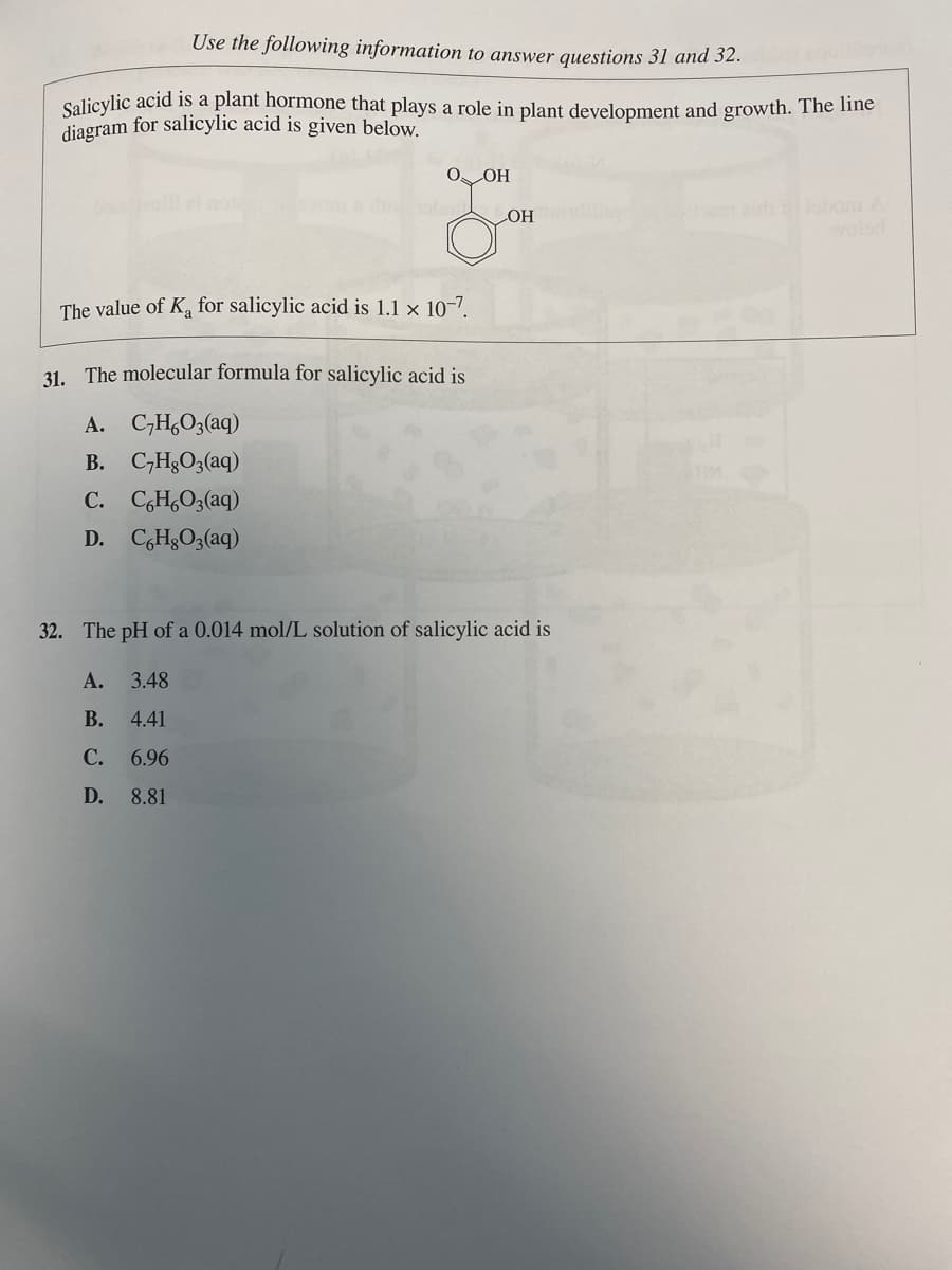 Use the following information to answer questions 31 and 32.quilibrium
Salicylic acid is a plant hormone that plays a role in plant development and growth. The line
diagram for salicylic acid is given below.
O. OH
The value of K₁ for salicylic acid is 1.1 x 10-7.
31. The molecular formula for salicylic acid is
A.
C₂H6O3(aq)
B. C₂H₂O3(aq)
C. C6H6O3(aq)
D. CHgO3(aq)
OH
32. The pH of a 0.014 mol/L solution of salicylic acid is
A. 3.48
B.
4.41
C.
6.96
D.
8.81