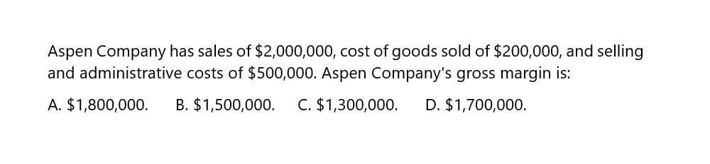 Aspen Company has sales of $2,000,000, cost of goods sold of $200,000, and selling
and administrative costs of $500,000. Aspen Company's gross margin is:
A. $1,800,000.
B. $1,500,000.
C. $1,300,000.
D. $1,700,000.