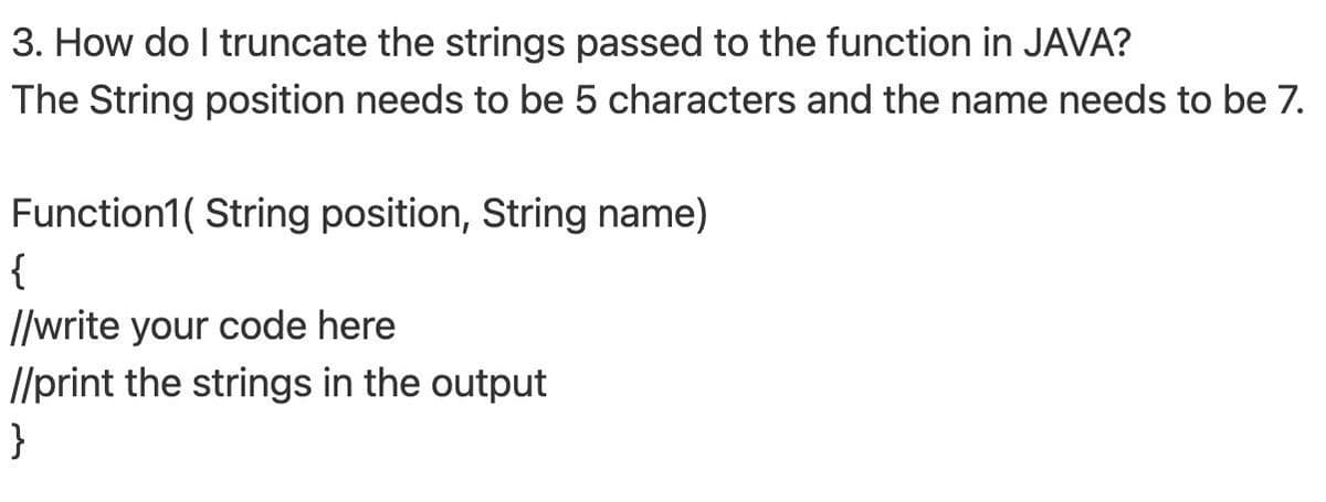 3. How do I truncate the strings passed to the function in JAVA?
The String position needs to be 5 characters and the name needs to be 7.
Function1( String position, String name)
{
//write your code here
I/print the strings in the output
}
