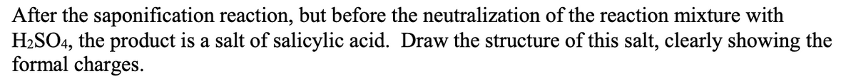 After the saponification reaction, but before the neutralization of the reaction mixture with
H₂SO4, the product is a salt of salicylic acid. Draw the structure of this salt, clearly showing the
formal charges.