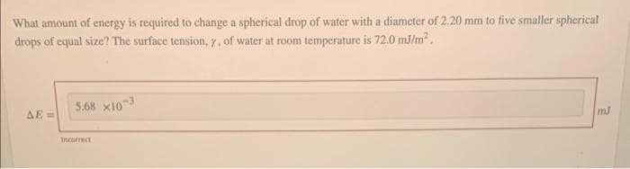 What amount of energy is required to change a spherical drop of water with a diameter of 2.20 mm to five smaller spherical
drops of equal size? The surface tension, y, of water at room temperature is 72.0 mJ/m².
ΔΕΞ
5.68 x10-3
Incorrect
mJ