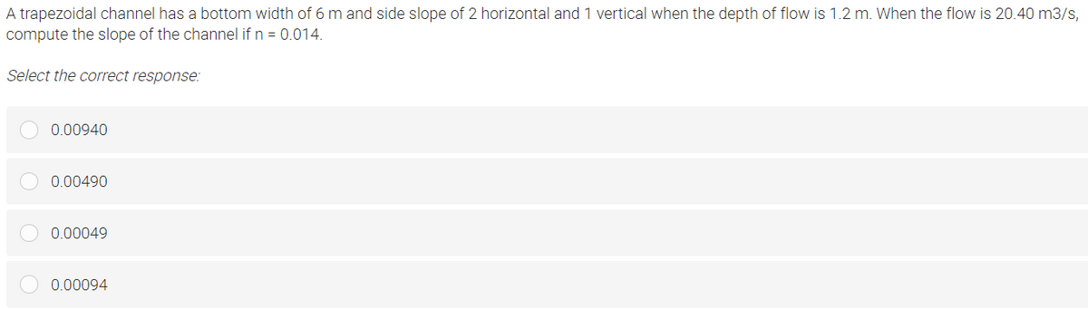 A trapezoidal channel has a bottom width of 6 m and side slope of 2 horizontal and 1 vertical when the depth of flow is 1.2 m. When the flow is 20.40 m3/s,
compute the slope of the channel if n = 0.014.
Select the correct response:
0.00940
0.00490
0.00049
0.00094