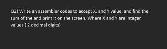 Q2) Write an assembler codes to accept X, and Y value, and find the
sum of the and print it on the screen. Where X and Y are integer
values (2 decimal digits)