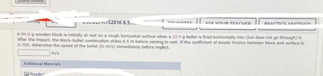 www.rm1S2016 8.5.....
Additional Materials
Reador
LAULICITEC
ACK VOULD TEACHED
PRACTICE ANOTUCO
A 94.0 g wooden block is initially at rest on a rough horizontal surface when a 12.4 g bullet is fired horizontally into (but does not go through) it.
After the impact, the block-bullet combination slides 6.5 m before coming to rest. If the coefficient of kinetic friction between block and surface is
0.750, determine the speed of the bullet (in m/s) immediately before impact.
m/s