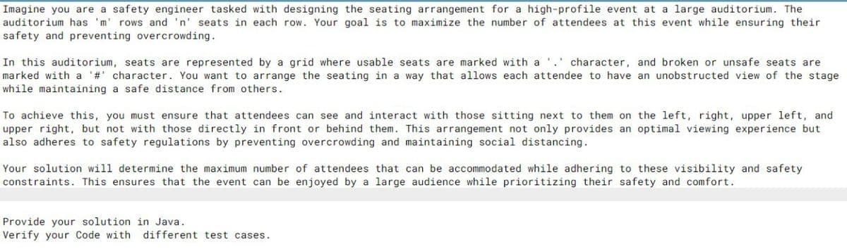 Imagine you are a safety engineer tasked with designing the seating arrangement for a high-profile event at a large auditorium. The
auditorium has 'm' rows and 'n' seats in each row. Your goal is to maximize the number of attendees at this event while ensuring their
safety and preventing overcrowding.
In this auditorium, seats are represented by a grid where usable seats are marked with a . character, and broken or unsafe seats are
marked with a '#' character. You want to arrange the seating in a way that allows each attendee to have an unobstructed view of the stage
while maintaining a safe distance from others.
To achieve this, you must ensure that attendees can see and interact with those sitting next to them on the left, right, upper left, and
upper right, but not with those directly in front or behind them. This arrangement not only provides an optimal viewing experience but
also adheres to safety regulations by preventing overcrowding and maintaining social distancing.
Your solution will determine the maximum number of attendees that can be accommodated while adhering to these visibility and safety.
constraints. This ensures that the event can be enjoyed by a large audience while prioritizing their safety and comfort.
Provide your solution in Java.
Verify your Code with different test cases.