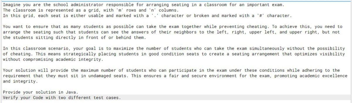Imagine you are the school administrator responsible for arranging seating in a classroom for an important exam.
The classroom is represented as a grid, with 'm' rows and 'n
In this grid, each seat is either usable and marked with a
columns.
character or broken and marked with a '#' character.
You want to ensure that as many students as possible can take the exam together while preventing cheating. To achieve this, you need to
arrange the seating such that students can see the answers of their neighbors to the left, right, upper left, and upper right, but not
the students sitting directly in front of or behind them.
In this classroom scenario, your goal is to maximize the number of students who can take the exam simultaneously without the possibility
of cheating. This means strategically placing students in good condition seats to create a seating arrangement that optimizes visibility
without compromising academic integrity.
Your solution will provide the maximum number of students who can participate in the exam under these conditions while adhering to the
requirement that they must sit in undamaged seats. This ensures a fair and secure environment for the exam, promoting academic excellence
and integrity.
Provide your solution in Java.
Verify your Code with two different test cases.