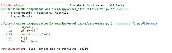 AttributeError
Traceback (most recent call last)
C: \Users\WAGADE~1\AppData\Local\Temp/ipykernel_11140/1175540795.py in <module>
----> 1 graphMatrix = readMatrix(testFile)
2 graphMatrix
C: \Users\WAGADE~1\AppData\Local\Temp/ipykernel_11140/1370766450.py in readMatrix(inputfilename)
adjMat = []
adjrow=[]
n=rest.split("\n")
a=[]
for i in n:
20
21
---> 22
23
24
AttributeError: 'list' object has no attribute 'split'
