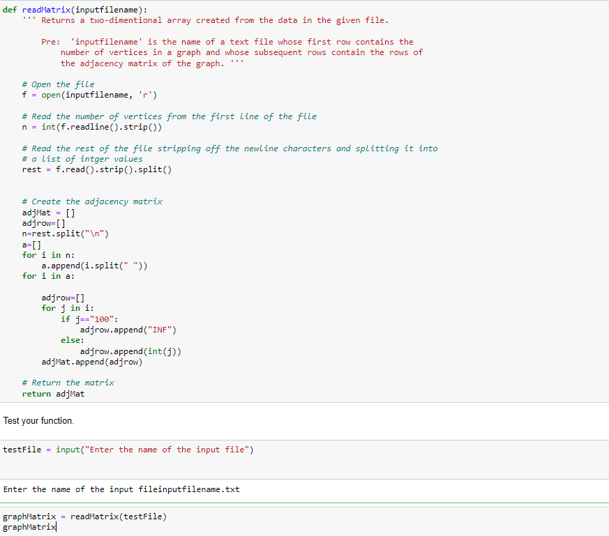 def readMatrix(inputfilename):
Returns a two-dimentional array created from the data in the given file.
Pre: 'inputfilename' is the name of a text file whose first row contains the
number of vertices in a graph and whose subsequent rows contain the rows of
the adjacency matrix of the graph.
# Open the file
open (inputfilename, 'r')
+ =
# Read the number of vertices from the first line of the file
int(f.readline(().strip())
n =
# Read the rest of the file stripping off the newline characters and splitting it into
# a list of intger values
rest =
f.read().strip(). split()
# Create the adjacency matrix
adjMat = []
adjrow=[]
n=rest.split("\n")
a=[]
for i in n:
a.append(i.split(" "))
for i in a:
adjrow=[]
for j in i:
if j=="100":
adjrow.append ("INF")
else:
adjrow.append (int(j))
adjMat.append (adjrow)
# Return the matrix
return adjMat
Test your function.
testFile =
input("Enter the name of the input file")
Enter the name of the input fileinputfilename.txt
graphMatrix = readMatrix(testFile)
graphMatrix
