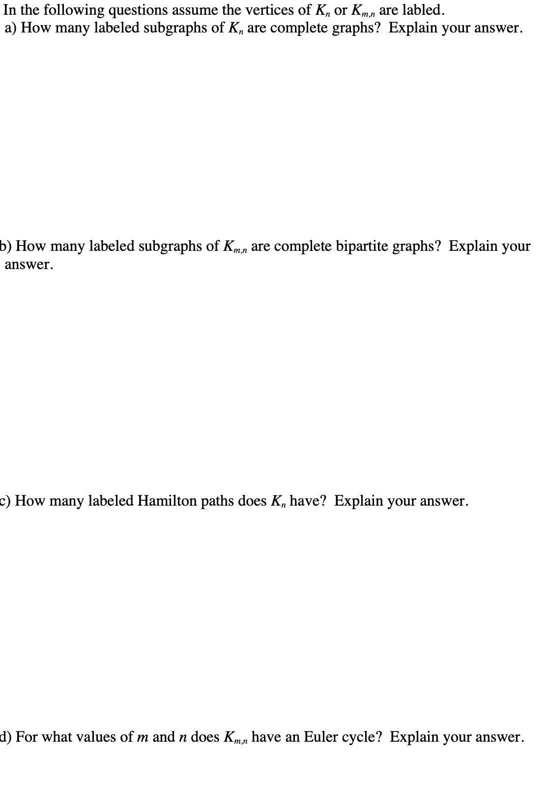 In the following questions assume the vertices of K, or Kmn are labled.
a) How many labeled subgraphs of K, are complete graphs? Explain your answer.
b) How many labeled subgraphs of Kmn are complete bipartite graphs? Explain your
answer.
c) How many labeled Hamilton paths does K, have? Explain your answer.
d) For what values of m andn does Kmn have an Euler cycle? Explain your answer.
