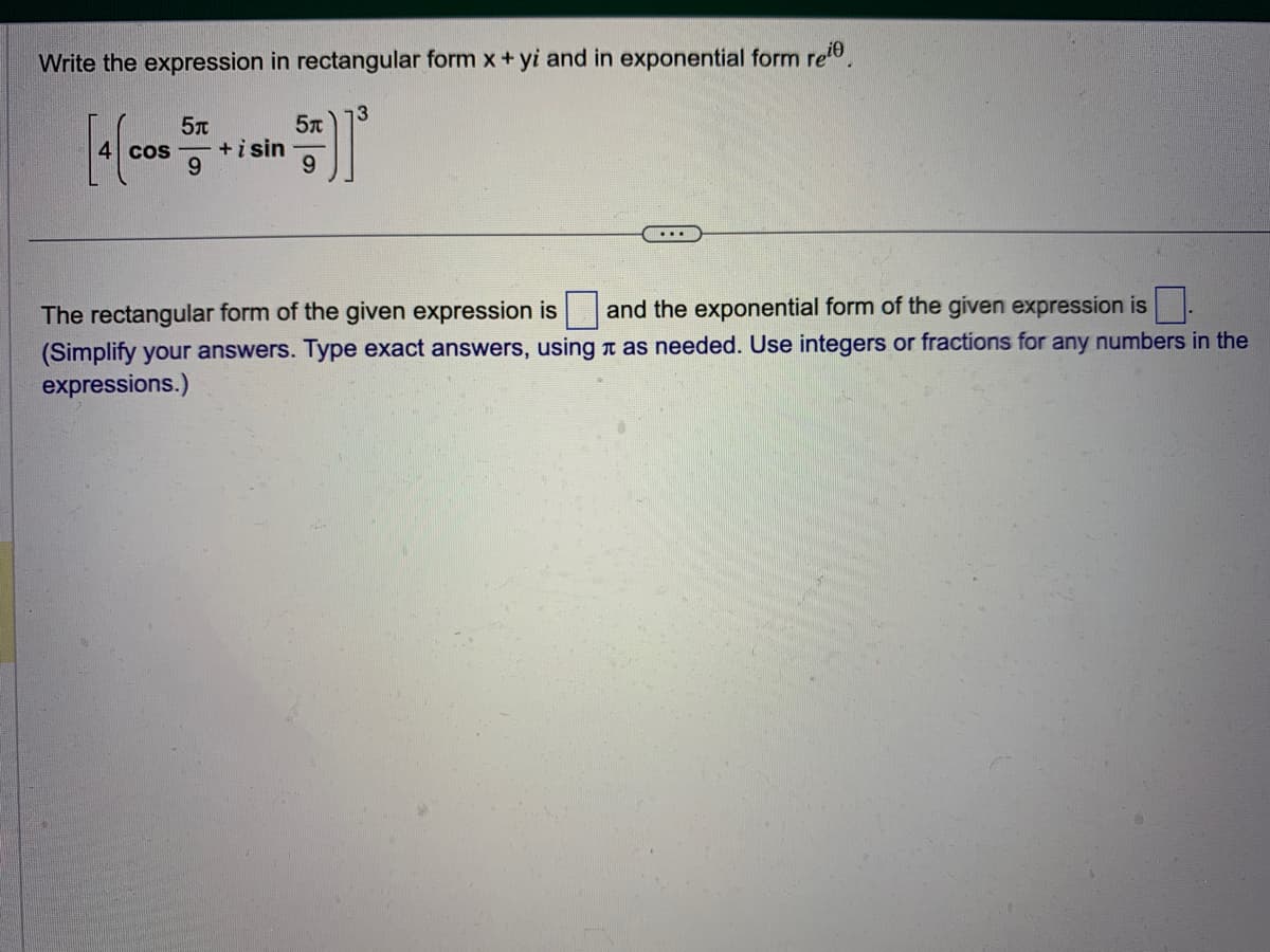 Write the expression in rectangular form x + yi and in exponential form reie.
[4(cos
5t
9
+ i sin
5T
9
13
...
The rectangular form of the given expression is
and the exponential form of the given expression is
(Simplify your answers. Type exact answers, using as needed. Use integers or fractions for any numbers in the
expressions.)