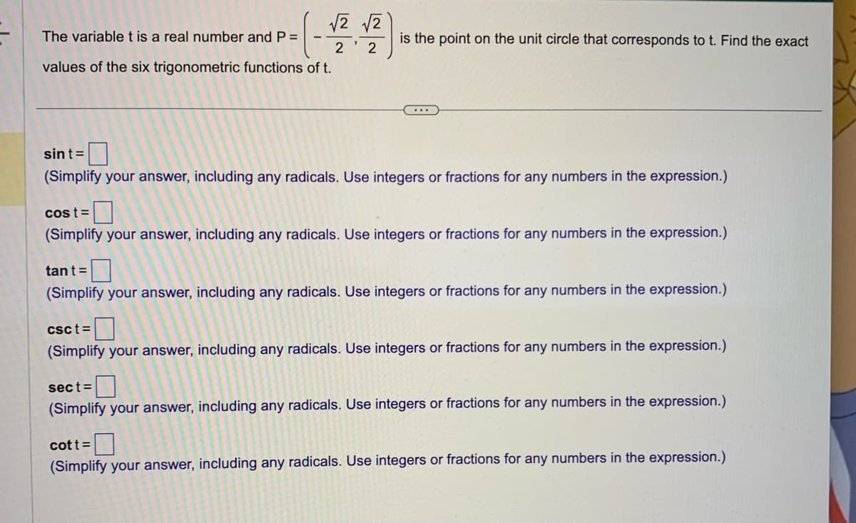 √2 √2
The variable t is a real number and P =
2
2
values of the six trigonometric functions of t.
is the point on the unit circle that corresponds to t. Find the exact
...
sint=
(Simplify your answer, including any radicals. Use integers or fractions for any numbers in the expression.)
cost=
(Simplify your answer, including any radicals. Use integers or fractions for any numbers in the expression.)
tant =
(Simplify your answer, including any radicals. Use integers or fractions for any numbers in the expression.)
csct=
(Simplify your answer, including any radicals. Use integers or fractions for any numbers in the expression.)
sect=
(Simplify your answer, including any radicals. Use integers or fractions for any numbers in the expression.)
cott =
(Simplify your answer, including any radicals. Use integers or fractions for any numbers in the expression.)