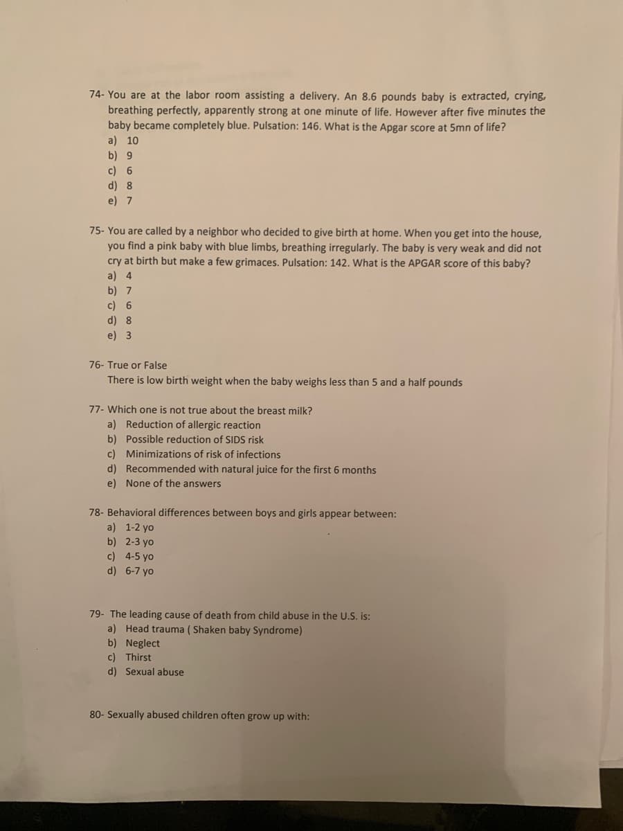 74- You are at the labor room assisting a delivery. An 8.6 pounds baby is extracted, crying,
breathing perfectly, apparently strong at one minute of life. However after five minutes the
baby became completely blue. Pulsation: 146. What is the Apgar score at 5mn of life?
a) 10
b) 9
c) 6
d) 8
e) 7
75- You are called by a neighbor who decided to give birth at home. When you get into the house,
you find a pink baby with blue limbs, breathing irregularly. The baby is very weak and did not
cry at birth but make a few grimaces. Pulsation: 142. What is the APGAR score of this baby?
a) 4
b) 7
c) 6
8
e) 3
76- True or False
There is low birth weight when the baby weighs less than 5 and a half pounds
77- Which one is not true about the breast milk?
a) Reduction of allergic reaction
b) Possible reduction of SIDS risk
c) Minimizations of risk of infections
d) Recommended with natural juice for the first 6 months
e) None of the answers
78- Behavioral differences between boys and girls appear between:
a) 1-2 yo
b) 2-3 yo
c) 4-5 yo
d) 6-7 yo
79- The leading cause of death from child abuse in the U.S. is:
a) Head trauma ( Shaken baby Syndrome)
b) Neglect
c) Thirst
d) Sexual abuse
80- Sexually abused children often grow up with:
