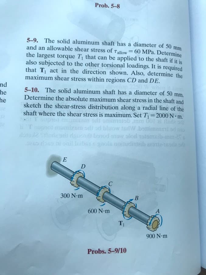 Prob. 5-8
5-9. The solid aluminum shaft has a diameter of 50 mm
and an allowable shear stress of Tallow = 60 MPa. Determine
the largest torque T that can be applied to the shaft if it is
also subjected to the other torsional loadings. It is required
that T act in the direction shown. Also, determine the
maximum shear stress within regions CD and DE.
nd
he
he
The solid aluminum shaft has a diameter of 50 mm.
Determine the absolute maximum shear stress in the shaft and
sketch the shear-stress distribution along a radial line of the
shaft where the shear stress is maximum. Set T=2000 N m.
onimmsiob mm 001 ai finde o
umizom oil sd bluow terW.bottimanei sd no
doro erla srs dauond bonod ensw slord zstomsib-mm-s
seo rbss ni onil Isibern gnols noludiaib a2ate-18ada sd
5-10.
E
D
300 N-m
В
600 N-m
T1
900 N-m
Probs. 5-9/10
