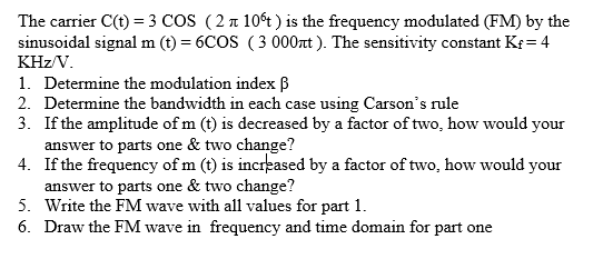 The carrier C(t) = 3 COS (2 n 10t ) is the frequency modulated (FM) by the
sinusoidal signal m (t) = 6COS (3 000t ). The sensitivity constant Kr = 4
KHz/V.
1. Determine the modulation index ß
2. Determine the bandwidth in each case using Carson's rule
3. If the amplitude of m (t) is decreased by a factor of two, how would your
answer to parts one & two change?
4. If the frequency of m (t) is increased by a factor of two, how would your
answer to parts one & two change?
5. Write the FM wave with all values for part 1.
6. Draw the FM wave in frequency and time domain for part one
