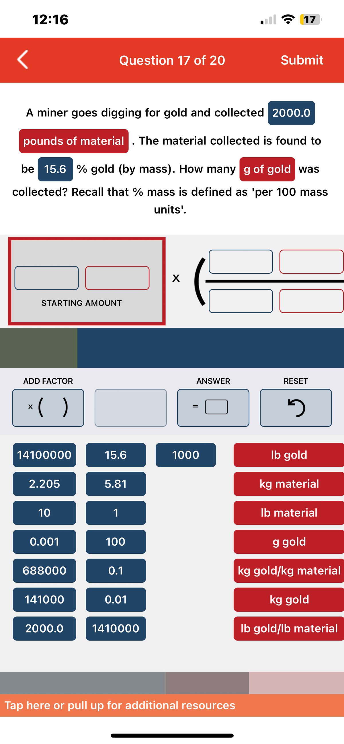 12:16
A miner goes digging for gold and collected 2000.0
pounds of material The material collected is found to
STARTING AMOUNT
ADD FACTOR
x( )
be 15.6 % gold (by mass). How many g of gold was
collected? Recall that % mass is defined as 'per 100 mass
units'.
14100000
2.205
10
0.001
Question 17 of 20
688000
141000
2000.0
15.6
5.81
1
100
0.1
●
0.01
1410000
X
ANSWER
=
all 17
1000
Submit
Tap here or pull up for additional resources
RESET
5
lb gold
kg material
lb material
g gold
kg gold/kg material
kg gold
lb gold/lb material
