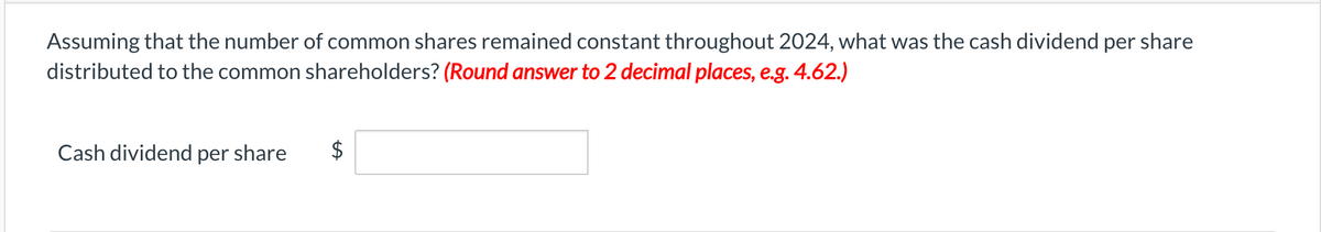 Assuming that the number of common shares remained constant throughout 2024, what was the cash dividend per share
distributed to the common shareholders? (Round answer to 2 decimal places, e.g. 4.62.)
Cash dividend per share
$