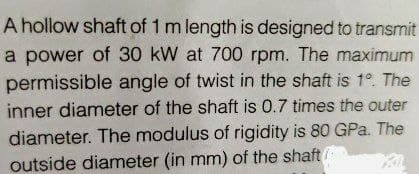 A hollow shaft of 1 m length is designed to transmit
a power of 30 kW at 700 rpm. The maximum
permissible angle of twist in the shaft is 1° The
inner diameter of the shaft is 0.7 times the outer
diameter. The modulus of rigidity is 80 GPa. The
outside diameter (in mm) of the shaft
