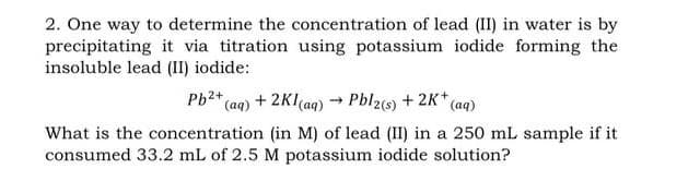 2. One way to determine the concentration of lead (II) in water is by
precipitating it via titration using potassium iodide forming the
insoluble lead (II) iodide:
Pb²+ (aq) + 2Kl(aq) → Pbl2(s) + 2K+ (aq)
What is the concentration (in M) of lead (II) in a 250 mL sample if it
consumed 33.2 mL of 2.5 M potassium iodide solution?
