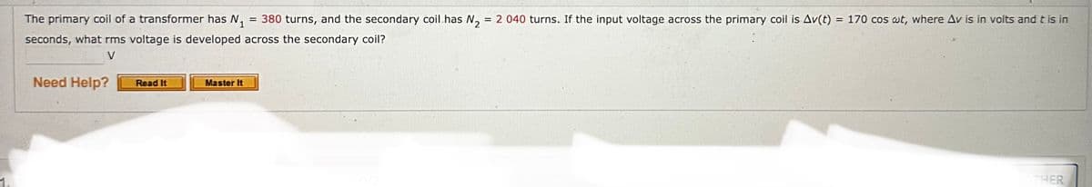 The primary coil of a transformer has N₁ = 380 turns, and the secondary coil has N₂ = 2 040 turns. If the input voltage across the primary coil is Av(t) = 170 cos wt, where Av is in volts and t is in
seconds, what rms voltage is developed across the secondary coil?
V
Need Help?
Read It
Master It
THER