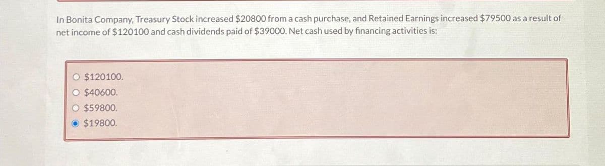 In Bonita Company, Treasury Stock increased $20800 from a cash purchase, and Retained Earnings increased $79500 as a result of
net income of $120100 and cash dividends paid of $39000. Net cash used by financing activities is:
O $120100.
O $40600.
O $59800.
Ⓒ $19800.