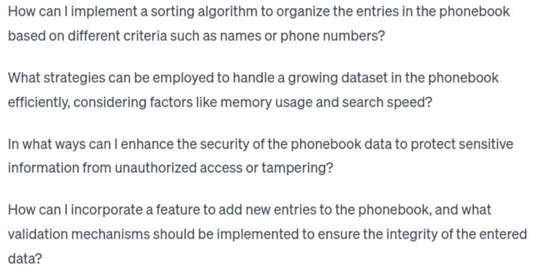 How can I implement a sorting algorithm to organize the entries in the phonebook
based on different criteria such as names or phone numbers?
What strategies can be employed to handle a growing dataset in the phonebook
efficiently, considering factors like memory usage and search speed?
In what ways can I enhance the security of the phonebook data to protect sensitive
information from unauthorized access or tampering?
How can I incorporate a feature to add new entries to the phonebook, and what
validation mechanisms should be implemented to ensure the integrity of the entered
data?