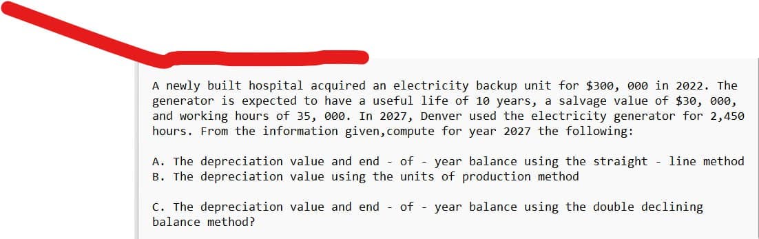 A newly built hospital acquired an electricity backup unit for $300, 000 in 2022. The
generator is expected to have a useful life of 10 years, a salvage value of $30, 000,
and working hours of 35, 000. In 2027, Denver used the electricity generator for 2,450
hours. From the information given, compute for year 2027 the following:
A. The depreciation value and end of year balance using the straight - line method
B. The depreciation value using the units of production method
C. The depreciation value and end of year balance using the double declining
balance method?