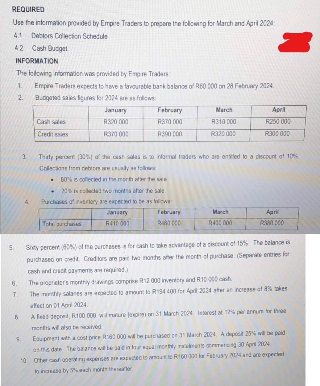 REQUIRED
Use the information provided by Empire Traders to prepare the following for March and April 2024:
4.1 Debtors Collection Schedule
4.2
Cash Budget.
5.
INFORMATION
The following information was provided by Empire Traders:
1. Empire Traders expects to have a favourable bank balance of R60 000 on 28 February 2024.
Budgeted sales figures for 2024 are as follows:
2.
January
R320 000
R370 000
6.
7.
8.
9.
3.
4.
Cash sales
Credit sales
10.
●
February
R370 000
R390 000
Thirty percent (30%) of the cash sales is to informal traders who are entitled to a discount of 10%.
Collections from debtors are usually as follows:
80% is collected in the month after the sale.
●
20% is collected two months after the sale.
Purchases of inventory are expected to be as follows:
January
February
R410 000
R460 000
Total purchases
March
R310 000
R320 000
April
R250 000
R300 000
March
R400 000
April
R380 000
Sixty percent (60%) of the purchases is for cash to take advantage of a discount of 15%. The balance is
purchased on credit. Creditors are paid two months after the month of purchase: (Separate entries for
cash and credit payments are required.)
The proprietor's monthly drawings comprise R12 000 inventory and R10 000 cash.
The monthly salaries are expected to amount to R194 400 for April 2024 after an increase of 8% takes
effect on 01 April 2024.
A fixed deposit, R100 000, will mature (expire) on 31 March 2024. Interest at 12% per annum for three
months will also be received.
Equipment with a cost price R160 000 will be purchased on 31 March 2024. A deposit 25% will be paid
on this date. The balance will be paid in four equal monthly instalments commencing 30 April 2024.
Other cash operating expenses are expected to amount to R160 000 for February 2024 and are expected
to increase by 5% each month thereafter.