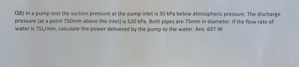 Q8) In a pump test the suction pressure at the pump inlet is 30 kPa below atmospheric pressure. The discharge
pressure (at a point 750mm above the inlet) is 520 kPa. Both pipes are 75mm in diameter. If the flow rate of
water is 75L/min, calculate the power delivered by the pump to the water. Ans: 697 W