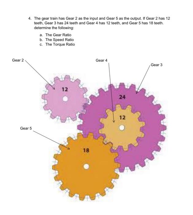 Gear 2
4. The gear train has Gear 2 as the input and Gear 5 as the output. If Gear 2 has 12
teeth, Gear 3 has 24 teeth and Gear 4 has 12 teeth, and Gear 5 has 18 teeth.
determine the following:
Gear 5
a. The Gear Ratio
b. The Speed Ratio
c. The Torque Ratio
12
18
Gear 4
24
12
Gear 3