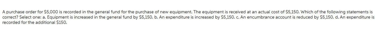 A purchase order for $5,000 is recorded in the general fund for the purchase of new equipment. The equipment is received at an actual cost of $5,150. Which of the following statements is
correct? Select one: a. Equipment is increased in the general fund by $5,150. b. An expenditure is increased by $5,150. c. An encumbrance account is reduced by $5,150. d. An expenditure is
recorded for the additional $150.