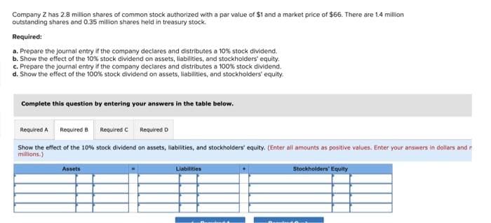 Company Z has 2.8 million shares of common stock authorized with a par value of $1 and a market price of $66. There are 1.4 million
outstanding shares and 0.35 million shares held in treasury stock.
Required:
a. Prepare the journal entry if the company declares and distributes a 10% stock dividend.
b. Show the effect of the 10% stock dividend on assets, liabilities, and stockholders' equity.
c. Prepare the journal entry if the company declares and distributes a 100% stock dividend.
d. Show the effect of the 100% stock dividend on assets, liabilities, and stockholders' equity.
Complete this question by entering your answers in the table below.
Required A Required B
Required C Required D
Show the effect of the 10% stock dividend on assets, liabilities, and stockholders' equity. (Enter all amounts as positive values. Enter your answers in dollars and r
millions.)
Assets
Liabilities
Stockholders' Equity