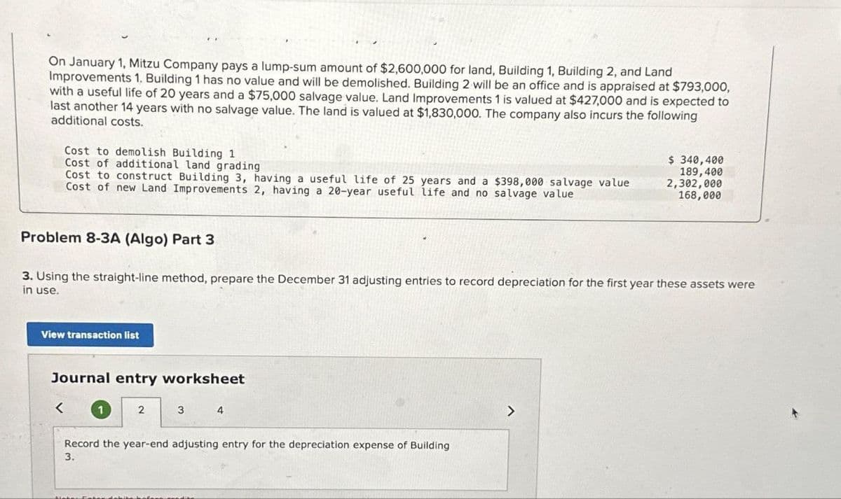 On January 1, Mitzu Company pays a lump-sum amount of $2,600,000 for land, Building 1, Building 2, and Land
Improvements 1. Building 1 has no value and will be demolished. Building 2 will be an office and is appraised at $793,000,
with a useful life of 20 years and a $75,000 salvage value. Land Improvements 1 is valued at $427,000 and is expected to
last another 14 years with no salvage value. The land is valued at $1,830,000. The company also incurs the following
additional costs.
Cost to demolish Building 1
Cost of additional land grading
Cost to construct Building 3, having a useful life of 25 years and a $398,000 salvage value
Cost of new Land Improvements 2, having a 20-year useful life and no salvage value
Problem 8-3A (Algo) Part 3
3. Using the straight-line method, prepare the December 31 adjusting entries to record depreciation for the first year these assets were
in use.
View transaction list
Journal entry worksheet
2
3
4
Record the year-end adjusting entry for the depreciation expense of Building
3.
$ 340,400
189,400
2,302,000
168,000
>