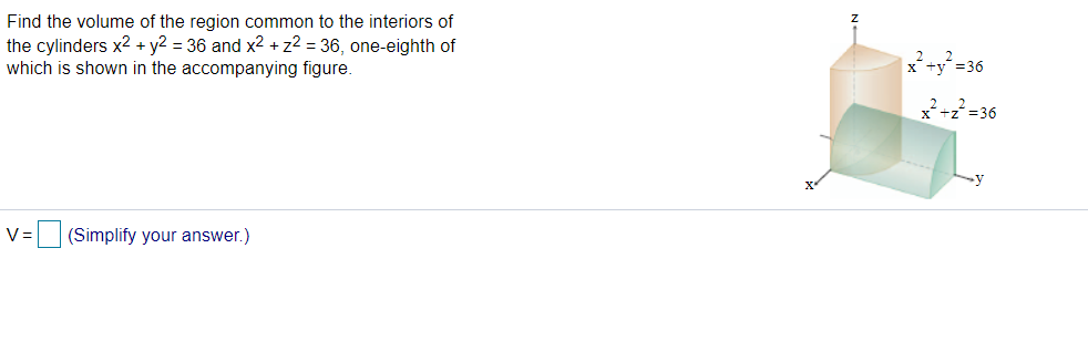 Find the volume of the region common to the interiors of
the cylinders x² + y2 = 36 and x² + z² = 36, one-eighth of
which is shown in the accompanying figure.
V= (Simplify your answer.)
x² + y² =36
x²+z²=36