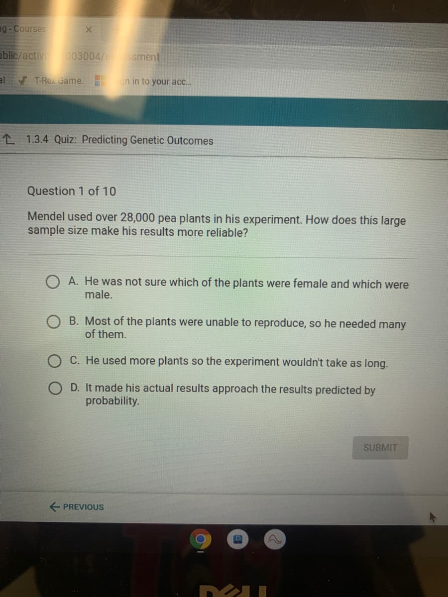 ng -Courses
iblic/activ 003004/a s sment
al
V T-Rex Game.
un in to your acc.
L 1.3.4 Quiz: Predicting Genetic Outcomes
Question 1 of 10
Mendel used over 28,000 pea plants in his experiment. How does this large
sample size make his results more reliable?
O A. He was not sure which of the plants were female and which were
male.
B. Most of the plants were unable to reproduce, so he needed many
of them.
C. He used more plants so the experiment wouldn't take as long.
D. It made his actual results approach the results predicted by
probability.
SUBMIT
E PREVIOUS
