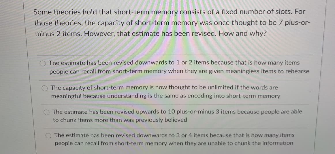 Some theories hold that short-term memory consists of a fixed number of slots. For
those theories, the capacity of short-term memory was once thought to be 7 plus-or-
minus 2 items. However, that estimate has been revised. How and why?
O The estimate has been revised downwards to 1 or 2 items because that is how many items
people can recall from short-term memory when they are given meaningless items to rehearse
O The capacity of short-term memory is now thought to be unlimited if the words are
meaningful because understanding is the same as encoding into short-term memory
The estimate has been revised upwards to 10 plus-or-minus 3 items because people are able
to chunk items more than was previously believed
O The estimate has been revised downwards to 3 or 4 items because that is how many items
people can recall from short-term memory when they are unable to chunk the information
